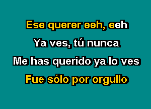 Ese querer eeh, eeh
Ya ves, ta nunca

Me has querido ya lo ves

Fue sdlo por orgullo