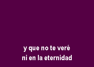 y que no te vere'a
ni en la eternidad