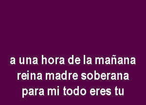 a una hora de la matiana
reina madre soberana
para mi todo eres tu