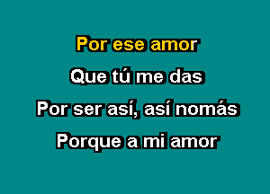 Por ese amor
Que tL'J me das

Por ser asi, asi noma'ts

Porque a mi amor