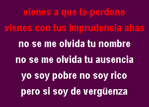 no se me oluida tu nombre

no se me oluida tu ausencia
yo soy pobre no soy rico
pero si soy de uergijenza