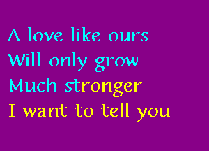 A love like ours
Will only grow

Much stronger
I want to tell you