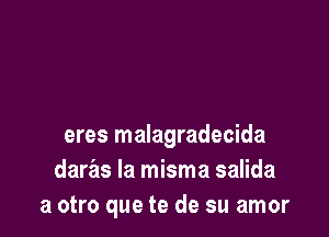 eres malagradecida
daras la misma salida
a otro que te de su amor