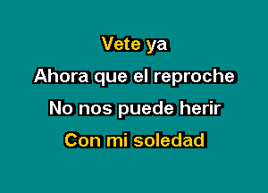 Vete ya

Ahora que el reproche

No nos puede herir

Con mi soledad