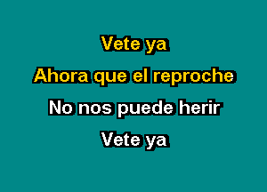 Vete ya

Ahora que el reproche

No nos puede herir

Vete ya