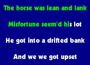 The horse was lean and lank
Misfortune scem'd his lot
He got into a drifted bank

And we we got upset