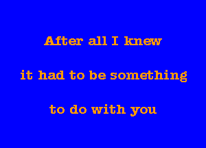 Aiter all I knew
it had to be something

to do with you