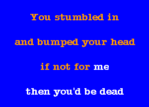 You stumbled in
and bumped your head
if not for me

then you'd be dead