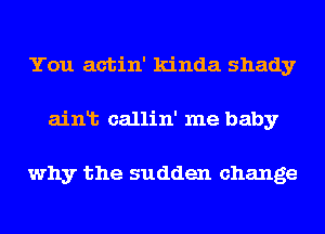 You actin' kinda shady
ainlt callin' me baby

why the sudden change