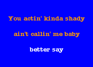 You actin' kinda shady
ainlt callin' me baby

better say