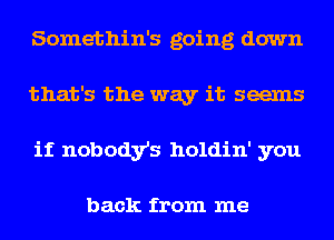 Somethin's going down
that's the way it seems
if nobody's holdin' you

back from me