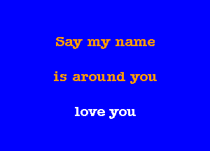 Say my name

is around you

love you