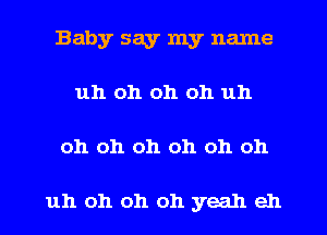 Baby say my name
uh oh oh oh uh
oh oh oh oh oh oh

uh oh oh oh yeah eh