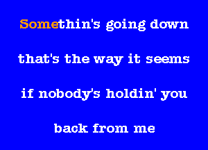 Somethin's going down
that's the way it seems
if nobody's holdin' you

back from me