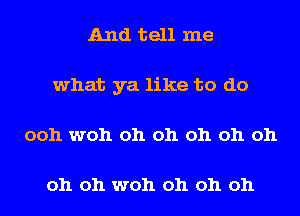 And tell me
what ya like to do
ooh woh oh oh oh oh oh

oh oh woh oh oh oh