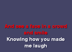 Knowing how you made
me laugh