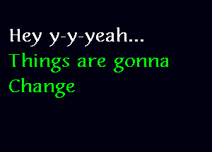 Hey y-y-yeah...
Things are gonna

Change