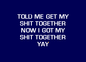 TOLD ME GET MY
SHIT TOGETHER
NOW I GOT MY
SHIT TOGETHER

YAY

g