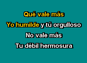 Quiz vale mas

Yo humilde y to orgulloso

No vale mas

Tu dtizbil hermosura