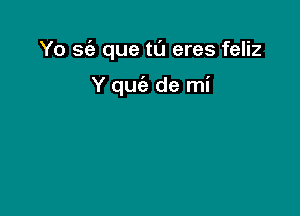 Yo sc'a que tu eres feliz

Y quc'e de mi