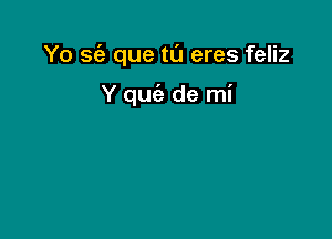 Yo sc'a que tu eres feliz

Y quc'e de mi