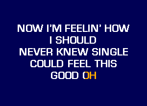 NOW I'M FEELIN' HOW
I SHOULD
NEVER KNEW SINGLE
COULD FEEL THIS
GOOD OH