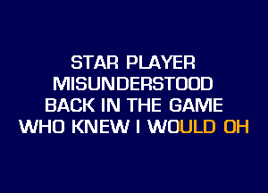 STAR PLAYER
MISUNDERSTUUD
BACK IN THE GAME
WHO KNEW I WOULD OH