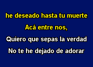 he deseado hasta tu muerte
Aca entre nos,
Quiero que sepas la verdad

No te he dejado de adorar