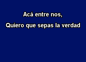 Aca entre nos,

Quiero que sepas la verdad