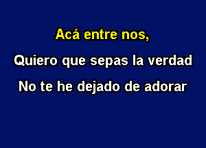 Aca entre nos,

Quiero que sepas la verdad

No te he dejado de adorar