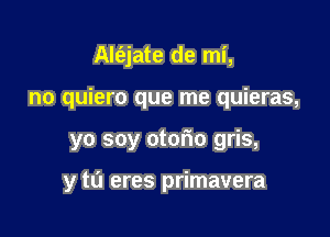 Alt'ejate de mi,
no quiero que me quieras,

yo soy otorio gris,

y tu eres primavera