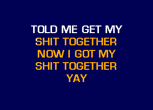 TOLD ME GET MY
SHIT TOGETHER
NOW I GOT MY
SHIT TOGETHER

YAY

g