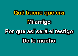 Quiz bueno que era

Mi amigo
Por que asi serral el testigo

De lo mucho