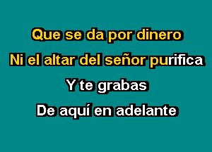 Que se da por dinero
Ni el altar del ser'ior puriflca

Y te grabas

De aqui en adelante