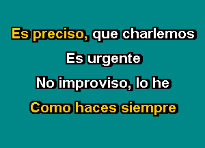 Es preciso, que charlemos
Es urgente

No improvise, lo he

Como haces siempre