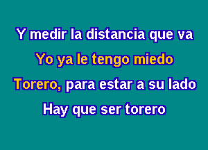 Y medir la distancia que va
Y0 ya le tengo miedo
Torero, para estar a su lado

Hay que ser torero