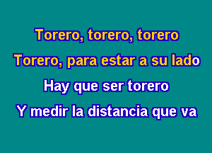 Torero, torero, torero
Torero, para estar a su lado
Hay que ser torero

Y medir la distancia que va