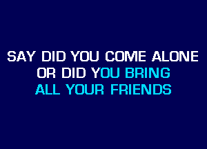 SAY DID YOU COME ALONE
OR DID YOU BRING
ALL YOUR FRIENDS