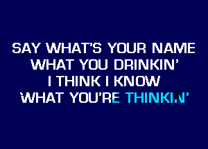 SAY WHAT'S YOUR NAME
WHAT YOU DRINKIN'
I THINK I KNOW
WHAT YOU'RE THINKIAI'