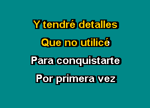 Y tendrt'e detalles

Que no utilicc'e

Para conquistarte

Por primera vez