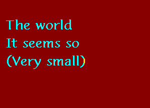 The world
It seems so

(Very small)