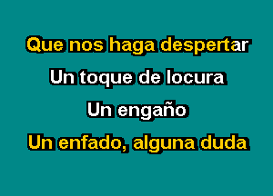 Que nos haga despertar

Un toque de locura

Un engaFno

Un enfado, alguna duda