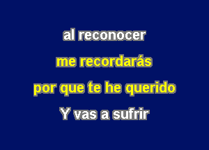 al reconocer

me recordaras

por que te he querido

Y vas a sufrir