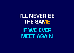 I'LL NEVER BE
THE SAME

IF WE EVER
MEET AGAIN