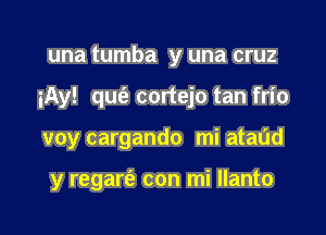 una tumba y una cruz

iAy! qu(e cortejo tan frio

voy cargando mi ataud

y regarei' con mi Ilanto