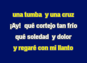 una tumba y una cruz
iAy! qu(e cortejo tan frio

qufa soledad y dolor

y regarei' con mi Ilanto