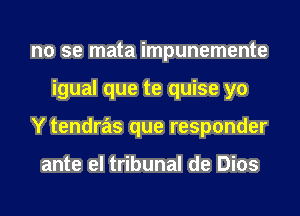 no se mata impunemente
igual que te quise yo
Y tendras que responder

ante el tribunal de Dios