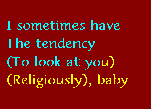 I sometimes have
The tendency

(To look at you)
(Religiously), baby