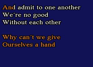 And admit to one another
XVe're no good
XVithout each other

XVhy can't we give
Ourselves a hand