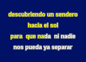 descubriendo un sendero
hacia el sol

para que nada ni nadie

nos pueda ya separar